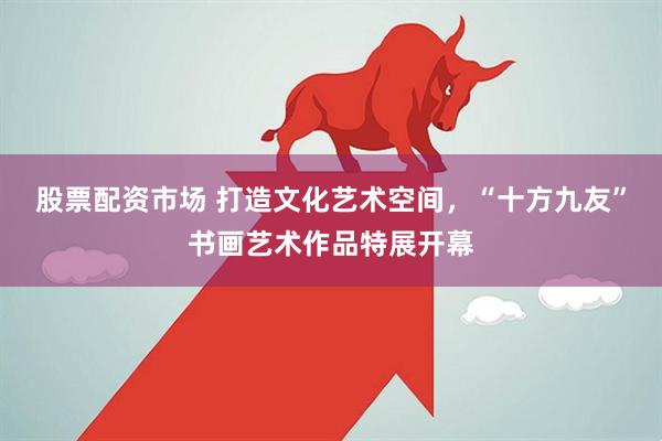 股票配资市场 打造文化艺术空间，“十方九友”书画艺术作品特展开幕