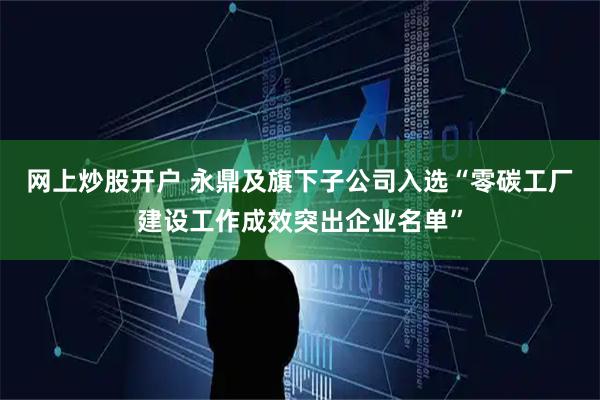 网上炒股开户 永鼎及旗下子公司入选“零碳工厂建设工作成效突出企业名单”