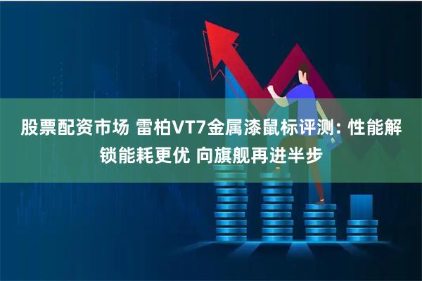 股票配资市场 雷柏VT7金属漆鼠标评测: 性能解锁能耗更优 向旗舰再进半步