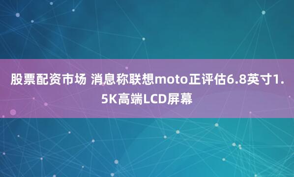 股票配资市场 消息称联想moto正评估6.8英寸1.5K高端LCD屏幕