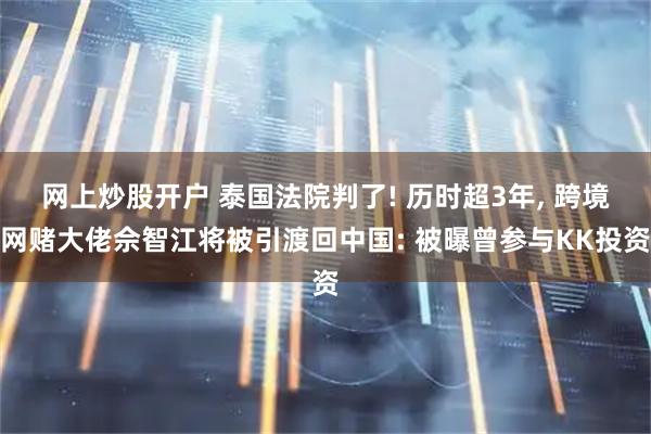 网上炒股开户 泰国法院判了! 历时超3年, 跨境网赌大佬佘智江将被引渡回中国: 被曝曾参与KK投资