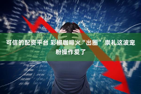 可信的配资平台 彩椒咖啡火“出圈” 崇礼这波宠粉操作爱了