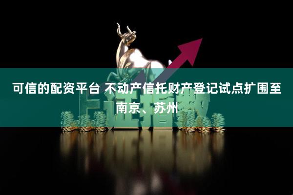 可信的配资平台 不动产信托财产登记试点扩围至南京、苏州