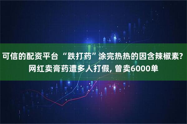 可信的配资平台 “跌打药”涂完热热的因含辣椒素? 网红卖膏药遭多人打假, 曾卖6000单