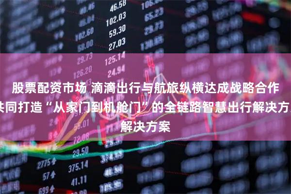 股票配资市场 滴滴出行与航旅纵横达成战略合作 共同打造“从家门到机舱门”的全链路智慧出行解决方案