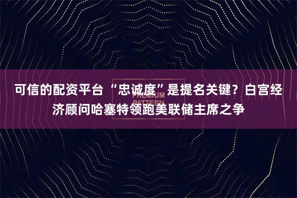 可信的配资平台 “忠诚度”是提名关键？白宫经济顾问哈塞特领跑美联储主席之争