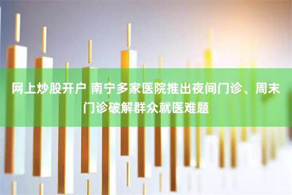 网上炒股开户 南宁多家医院推出夜间门诊、周末门诊破解群众就医难题