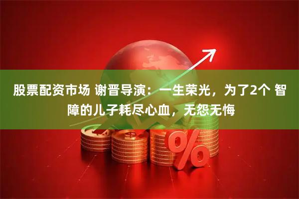 股票配资市场 谢晋导演：一生荣光，为了2个 智 障的儿子耗尽心血，无怨无悔