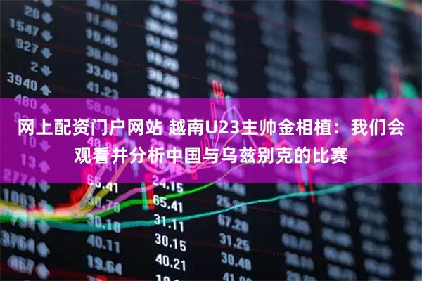 网上配资门户网站 越南U23主帅金相植：我们会观看并分析中国与乌兹别克的比赛