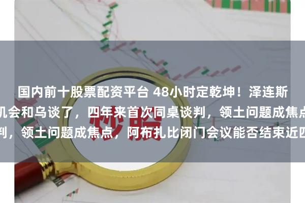 国内前十股票配资平台 48小时定乾坤！泽连斯基亲自拍板，俄终于有机会和乌谈了，四年来首次同桌谈判，领土问题成焦点，阿布扎比闭门会议能否结束近四年冲突