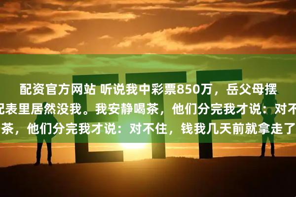 配资官方网站 听说我中彩票850万，岳父母摆下“分钱席”，结果分配表里居然没我。我安静喝茶，他们分完我才说：对不住，钱我几天前就拿走了