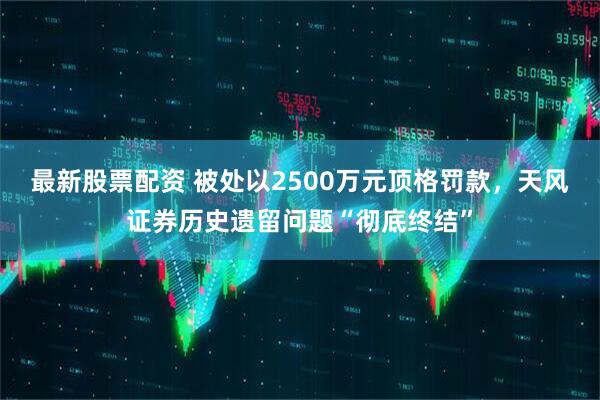 最新股票配资 被处以2500万元顶格罚款,天风证券历史遗留问题“彻底终结”