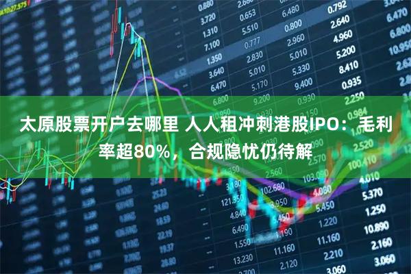 太原股票开户去哪里 人人租冲刺港股IPO：毛利率超80%，合规隐忧仍待解