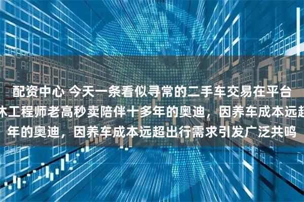 配资中心 今天一条看似寻常的二手车交易在平台刷屏，接近七十岁的退休工程师老高秒卖陪伴十多年的奥迪，因养车成本远超出行需求引发广泛共鸣