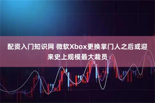 配资入门知识网 微软Xbox更换掌门人之后或迎来史上规模最大裁员
