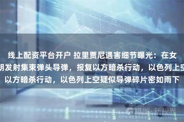 线上配资平台开户 拉里贾尼遇害细节曝光：在女儿家中遭空袭身亡！伊朗发射集束弹头导弹，报复以方暗杀行动，以色列上空疑似导弹碎片密如雨下