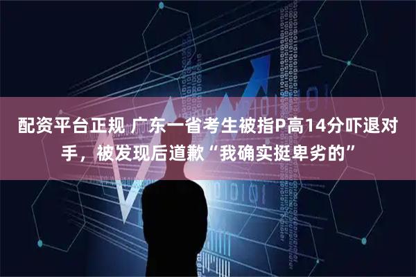配资平台正规 广东一省考生被指P高14分吓退对手，被发现后道歉“我确实挺卑劣的”
