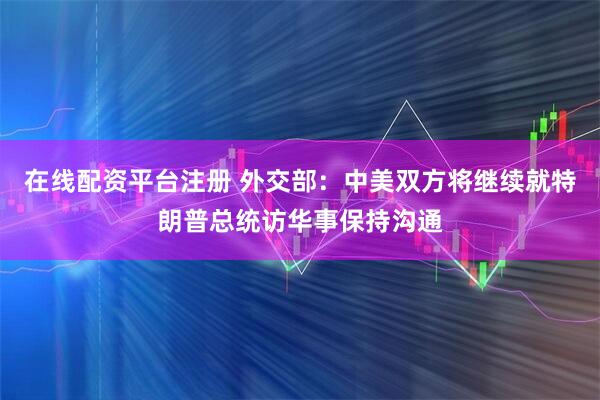 在线配资平台注册 外交部：中美双方将继续就特朗普总统访华事保持沟通