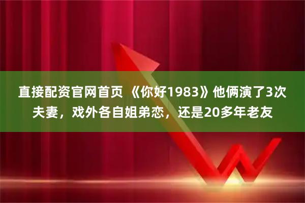 直接配资官网首页 《你好1983》他俩演了3次夫妻,戏外各自姐弟恋,还是20多年老友