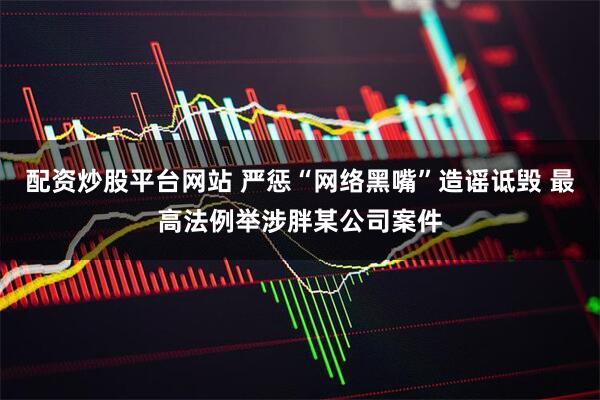 配资炒股平台网站 严惩“网络黑嘴”造谣诋毁 最高法例举涉胖某公司案件