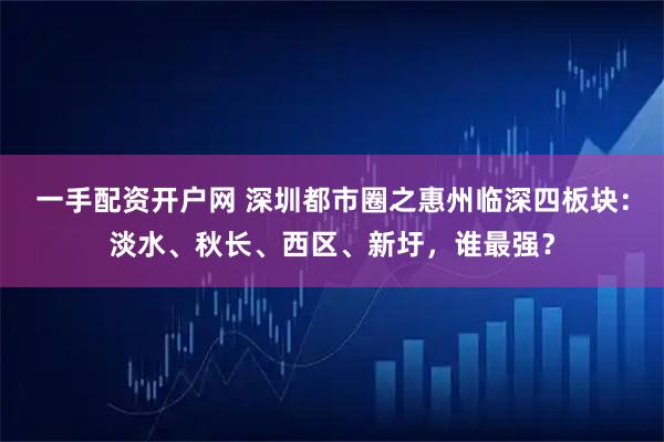 一手配资开户网 深圳都市圈之惠州临深四板块：淡水、秋长、西区、新圩，谁最强？