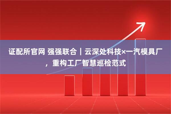 证配所官网 强强联合｜云深处科技×一汽模具厂，重构工厂智慧巡检范式