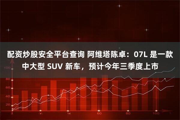 配资炒股安全平台查询 阿维塔陈卓：07L 是一款中大型 SUV 新车，预计今年三季度上市