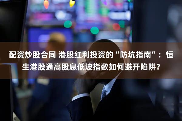 配资炒股合同 港股红利投资的“防坑指南”：恒生港股通高股息低波指数如何避开陷阱？