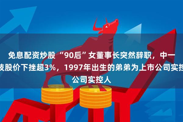 免息配资炒股 “90后”女董事长突然辞职，中一科技股价下挫超3%，1997年出生的弟弟为上市公司实控人