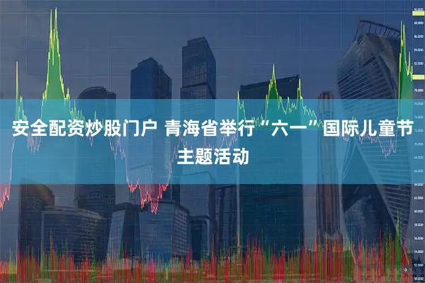 安全配资炒股门户 青海省举行“六一”国际儿童节主题活动