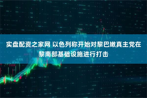 实盘配资之家网 以色列称开始对黎巴嫩真主党在黎南部基础设施进行打击