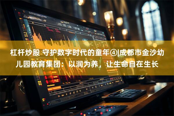 杠杆炒股 守护数字时代的童年④|成都市金沙幼儿园教育集团：以润为养，让生命自在生长