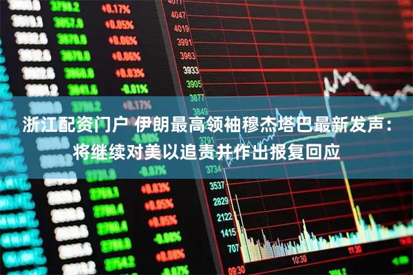 浙江配资门户 伊朗最高领袖穆杰塔巴最新发声：将继续对美以追责并作出报复回应
