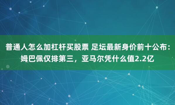 普通人怎么加杠杆买股票 足坛最新身价前十公布：姆巴佩仅排第三，亚马尔凭什么值2.2亿
