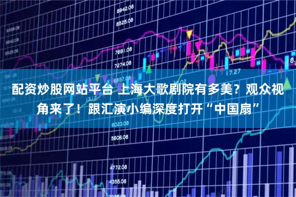 配资炒股网站平台 上海大歌剧院有多美？观众视角来了！跟汇演小编深度打开“中国扇”