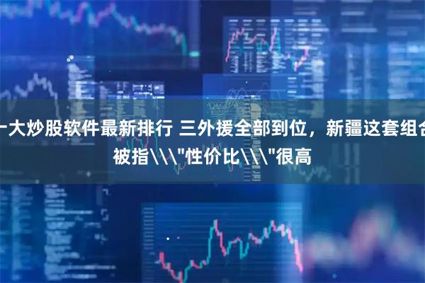 十大炒股软件最新排行 三外援全部到位，新疆这套组合被指\