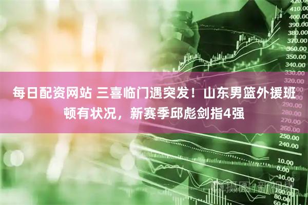 每日配资网站 三喜临门遇突发!山东男篮外援班顿有状况,新赛季邱彪剑指4强