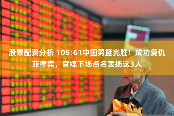 股票配资分析 105:61中国男篮完胜！成功复仇菲律宾，官媒下场点名表扬这3人