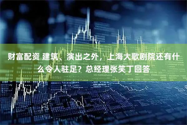 财富配资 建筑、演出之外，上海大歌剧院还有什么令人驻足？总经理张笑丁回答